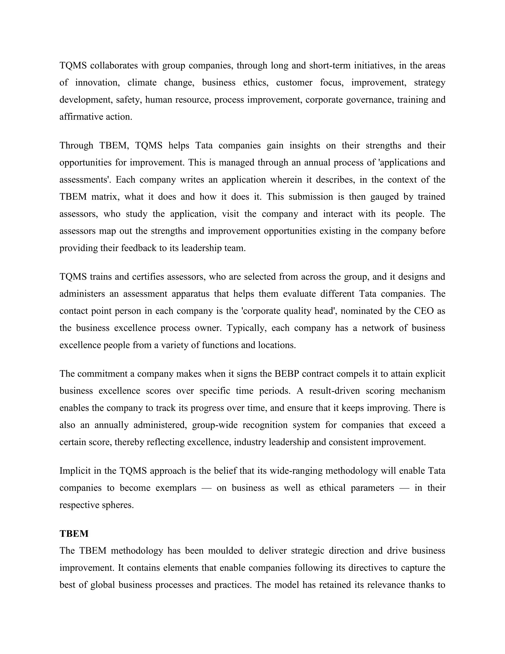 TQMS collaborates with group companies, through long and short-term initiatives, in the areas
of innovation, climate change, business ethics, customer focus, improvement, strategy
development, safety, human resource, process improvement, corporate governance, training and
affirmative action.

Through TBEM, TQMS helps Tata companies gain insights on their strengths and their
opportunities for improvement. This is managed through an annual process of 'applications and
assessments'. Each company writes an application wherein it describes, in the context of the
TBEM matrix, what it does and how it does it. This submission is then gauged by trained
assessors, who study the application, visit the company and interact with its people. The
assessors map out the strengths and improvement opportunities existing in the company before
providing their feedback to its leadership team.

TQMS trains and certifies assessors, who are selected from across the group, and it designs and
administers an assessment apparatus that helps them evaluate different Tata companies. The
contact point person in each company is the 'corporate quality head', nominated by the CEO as
the business excellence process owner. Typically, each company has a network of business
excellence people from a variety of functions and locations.

The commitment a company makes when it signs the BEBP contract compels it to attain explicit
business excellence scores over specific time periods. A result-driven scoring mechanism
enables the company to track its progress over time, and ensure that it keeps improving. There is
also an annually administered, group-wide recognition system for companies that exceed a
certain score, thereby reflecting excellence, industry leadership and consistent improvement.

Implicit in the TQMS approach is the belief that its wide-ranging methodology will enable Tata
companies to become exemplars — on business as well as ethical parameters — in their
respective spheres.

TBEM
The TBEM methodology has been moulded to deliver strategic direction and drive business
improvement. It contains elements that enable companies following its directives to capture the
best of global business processes and practices. The model has retained its relevance thanks to
 