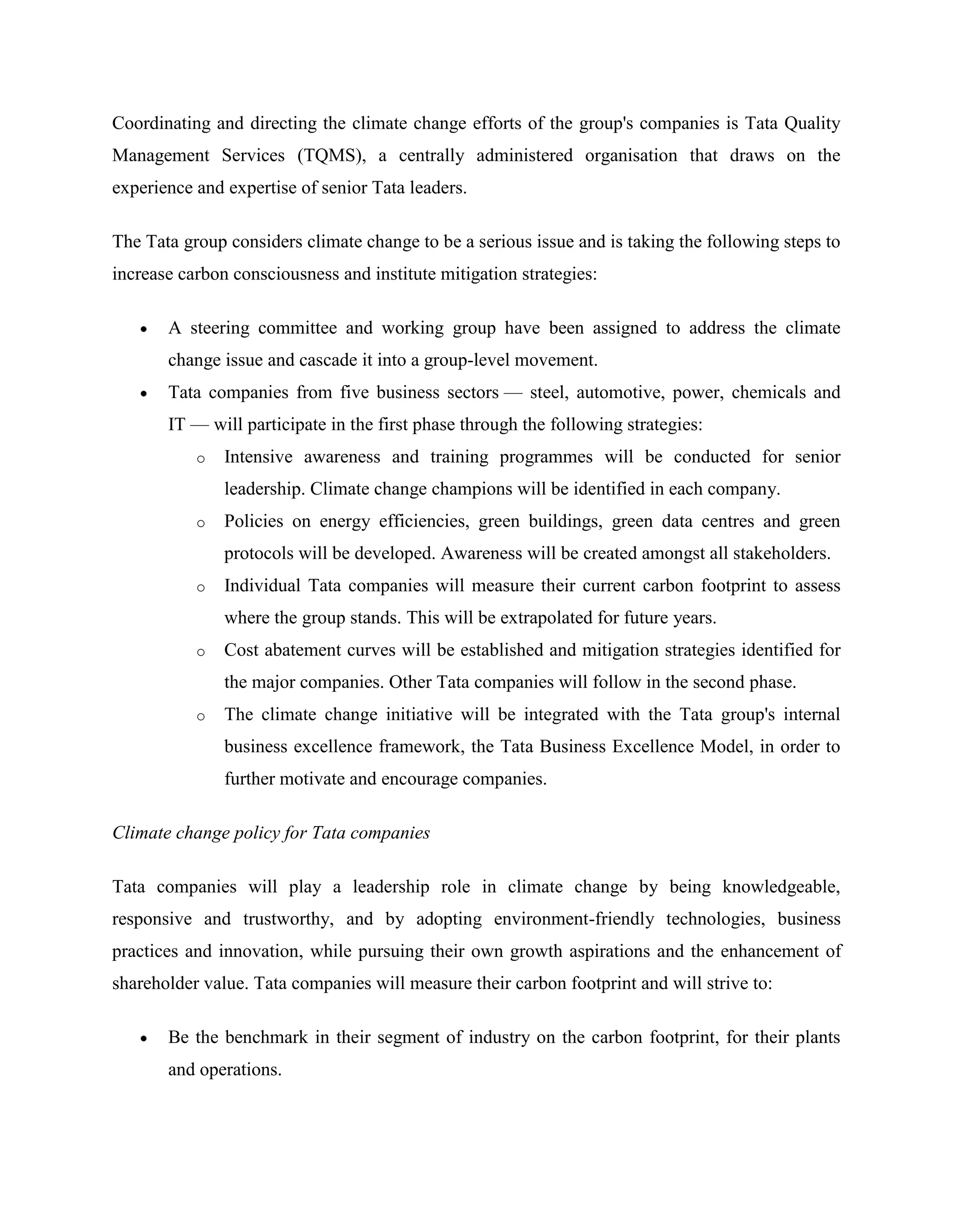 Coordinating and directing the climate change efforts of the group's companies is Tata Quality
Management Services (TQMS), a centrally administered organisation that draws on the
experience and expertise of senior Tata leaders.

The Tata group considers climate change to be a serious issue and is taking the following steps to
increase carbon consciousness and institute mitigation strategies:

       A steering committee and working group have been assigned to address the climate
       change issue and cascade it into a group-level movement.
       Tata companies from five business sectors — steel, automotive, power, chemicals and
       IT — will participate in the first phase through the following strategies:
           o   Intensive awareness and training programmes will be conducted for senior
               leadership. Climate change champions will be identified in each company.
           o   Policies on energy efficiencies, green buildings, green data centres and green
               protocols will be developed. Awareness will be created amongst all stakeholders.
           o   Individual Tata companies will measure their current carbon footprint to assess
               where the group stands. This will be extrapolated for future years.
           o   Cost abatement curves will be established and mitigation strategies identified for
               the major companies. Other Tata companies will follow in the second phase.
           o   The climate change initiative will be integrated with the Tata group's internal
               business excellence framework, the Tata Business Excellence Model, in order to
               further motivate and encourage companies.

Climate change policy for Tata companies

Tata companies will play a leadership role in climate change by being knowledgeable,
responsive and trustworthy, and by adopting environment-friendly technologies, business
practices and innovation, while pursuing their own growth aspirations and the enhancement of
shareholder value. Tata companies will measure their carbon footprint and will strive to:

       Be the benchmark in their segment of industry on the carbon footprint, for their plants
       and operations.
 