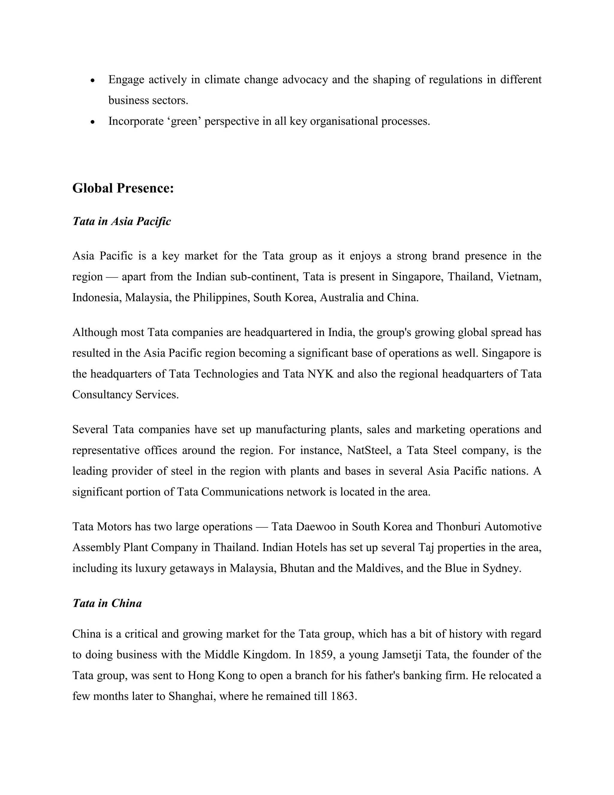 Engage actively in climate change advocacy and the shaping of regulations in different
       business sectors.
       Incorporate ‗green‘ perspective in all key organisational processes.




Global Presence:

Tata in Asia Pacific

Asia Pacific is a key market for the Tata group as it enjoys a strong brand presence in the
region — apart from the Indian sub-continent, Tata is present in Singapore, Thailand, Vietnam,
Indonesia, Malaysia, the Philippines, South Korea, Australia and China.

Although most Tata companies are headquartered in India, the group's growing global spread has
resulted in the Asia Pacific region becoming a significant base of operations as well. Singapore is
the headquarters of Tata Technologies and Tata NYK and also the regional headquarters of Tata
Consultancy Services.

Several Tata companies have set up manufacturing plants, sales and marketing operations and
representative offices around the region. For instance, NatSteel, a Tata Steel company, is the
leading provider of steel in the region with plants and bases in several Asia Pacific nations. A
significant portion of Tata Communications network is located in the area.

Tata Motors has two large operations — Tata Daewoo in South Korea and Thonburi Automotive
Assembly Plant Company in Thailand. Indian Hotels has set up several Taj properties in the area,
including its luxury getaways in Malaysia, Bhutan and the Maldives, and the Blue in Sydney.

Tata in China

China is a critical and growing market for the Tata group, which has a bit of history with regard
to doing business with the Middle Kingdom. In 1859, a young Jamsetji Tata, the founder of the
Tata group, was sent to Hong Kong to open a branch for his father's banking firm. He relocated a
few months later to Shanghai, where he remained till 1863.
 
