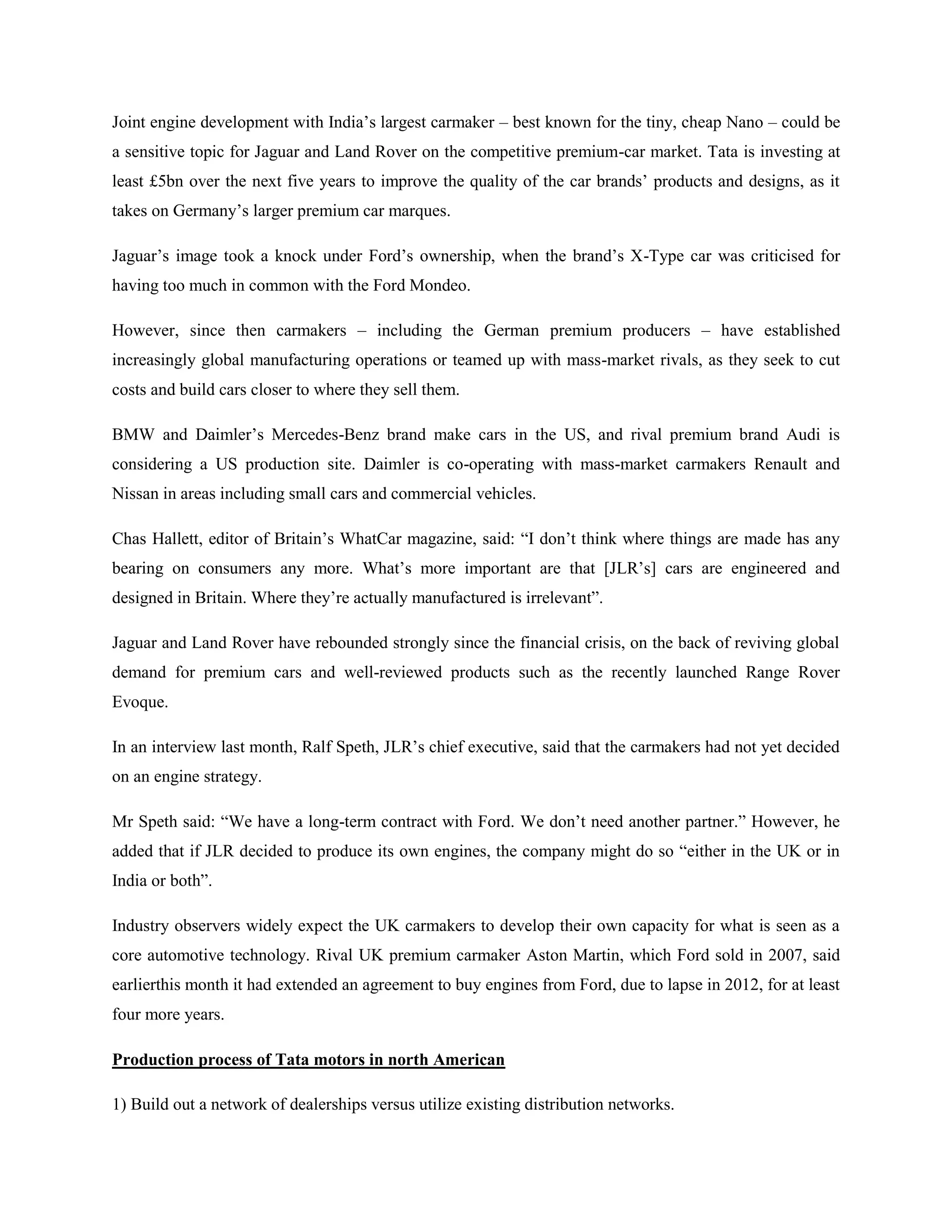 Joint engine development with India‘s largest carmaker – best known for the tiny, cheap Nano – could be
a sensitive topic for Jaguar and Land Rover on the competitive premium-car market. Tata is investing at
least £5bn over the next five years to improve the quality of the car brands‘ products and designs, as it
takes on Germany‘s larger premium car marques.

Jaguar‘s image took a knock under Ford‘s ownership, when the brand‘s X-Type car was criticised for
having too much in common with the Ford Mondeo.

However, since then carmakers – including the German premium producers – have established
increasingly global manufacturing operations or teamed up with mass-market rivals, as they seek to cut
costs and build cars closer to where they sell them.

BMW and Daimler‘s Mercedes-Benz brand make cars in the US, and rival premium brand Audi is
considering a US production site. Daimler is co-operating with mass-market carmakers Renault and
Nissan in areas including small cars and commercial vehicles.

Chas Hallett, editor of Britain‘s WhatCar magazine, said: ―I don‘t think where things are made has any
bearing on consumers any more. What‘s more important are that [JLR‘s] cars are engineered and
designed in Britain. Where they‘re actually manufactured is irrelevant‖.

Jaguar and Land Rover have rebounded strongly since the financial crisis, on the back of reviving global
demand for premium cars and well-reviewed products such as the recently launched Range Rover
Evoque.

In an interview last month, Ralf Speth, JLR‘s chief executive, said that the carmakers had not yet decided
on an engine strategy.

Mr Speth said: ―We have a long-term contract with Ford. We don‘t need another partner.‖ However, he
added that if JLR decided to produce its own engines, the company might do so ―either in the UK or in
India or both‖.

Industry observers widely expect the UK carmakers to develop their own capacity for what is seen as a
core automotive technology. Rival UK premium carmaker Aston Martin, which Ford sold in 2007, said
earlierthis month it had extended an agreement to buy engines from Ford, due to lapse in 2012, for at least
four more years.

Production process of Tata motors in north American

1) Build out a network of dealerships versus utilize existing distribution networks.
 
