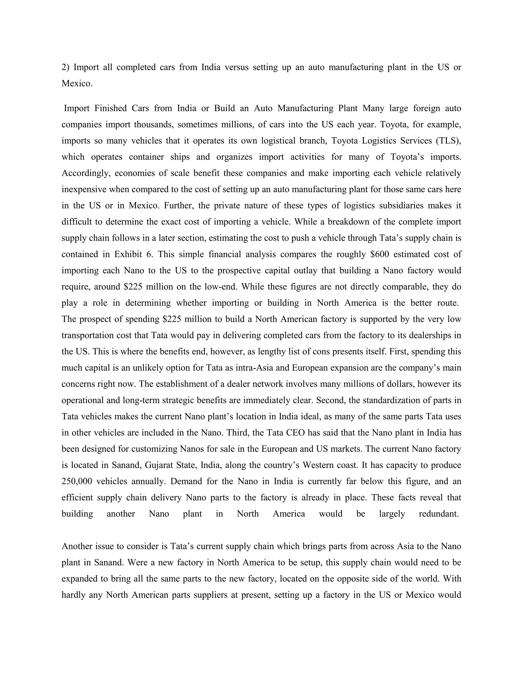 2) Import all completed cars from India versus setting up an auto manufacturing plant in the US or
Mexico.

Import Finished Cars from India or Build an Auto Manufacturing Plant Many large foreign auto
companies import thousands, sometimes millions, of cars into the US each year. Toyota, for example,
imports so many vehicles that it operates its own logistical branch, Toyota Logistics Services (TLS),
which operates container ships and organizes import activities for many of Toyota‘s imports.
Accordingly, economies of scale benefit these companies and make importing each vehicle relatively
inexpensive when compared to the cost of setting up an auto manufacturing plant for those same cars here
in the US or in Mexico. Further, the private nature of these types of logistics subsidiaries makes it
difficult to determine the exact cost of importing a vehicle. While a breakdown of the complete import
supply chain follows in a later section, estimating the cost to push a vehicle through Tata‘s supply chain is
contained in Exhibit 6. This simple financial analysis compares the roughly $600 estimated cost of
importing each Nano to the US to the prospective capital outlay that building a Nano factory would
require, around $225 million on the low-end. While these figures are not directly comparable, they do
play a role in determining whether importing or building in North America is the better route.
The prospect of spending $225 million to build a North American factory is supported by the very low
transportation cost that Tata would pay in delivering completed cars from the factory to its dealerships in
the US. This is where the benefits end, however, as lengthy list of cons presents itself. First, spending this
much capital is an unlikely option for Tata as intra-Asia and European expansion are the company‘s main
concerns right now. The establishment of a dealer network involves many millions of dollars, however its
operational and long-term strategic benefits are immediately clear. Second, the standardization of parts in
Tata vehicles makes the current Nano plant‘s location in India ideal, as many of the same parts Tata uses
in other vehicles are included in the Nano. Third, the Tata CEO has said that the Nano plant in India has
been designed for customizing Nanos for sale in the European and US markets. The current Nano factory
is located in Sanand, Gujarat State, India, along the country‘s Western coast. It has capacity to produce
250,000 vehicles annually. Demand for the Nano in India is currently far below this figure, and an
efficient supply chain delivery Nano parts to the factory is already in place. These facts reveal that
building    another     Nano     plant    in    North     America     would      be    largely    redundant.


Another issue to consider is Tata‘s current supply chain which brings parts from across Asia to the Nano
plant in Sanand. Were a new factory in North America to be setup, this supply chain would need to be
expanded to bring all the same parts to the new factory, located on the opposite side of the world. With
hardly any North American parts suppliers at present, setting up a factory in the US or Mexico would
 