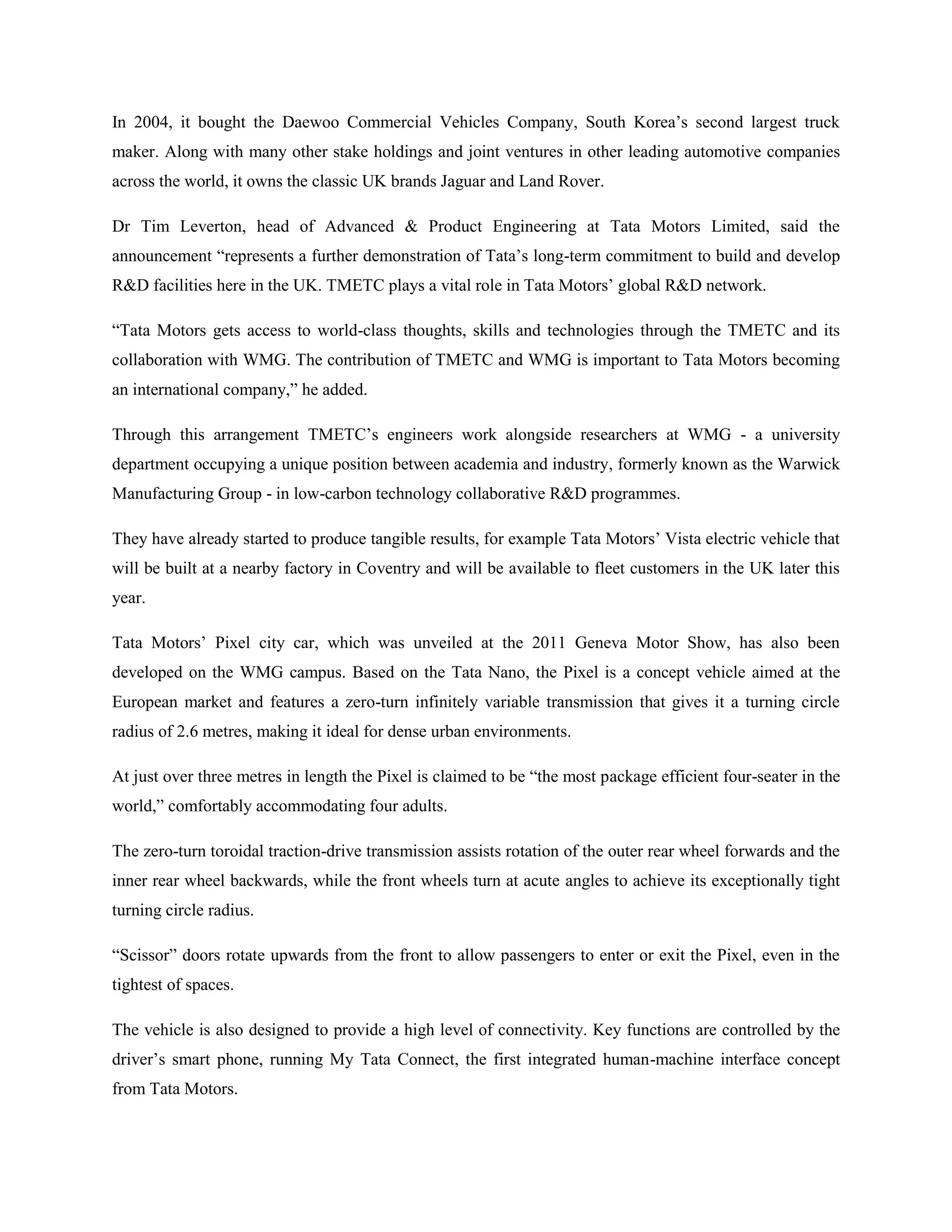 In 2004, it bought the Daewoo Commercial Vehicles Company, South Korea‘s second largest truck
maker. Along with many other stake holdings and joint ventures in other leading automotive companies
across the world, it owns the classic UK brands Jaguar and Land Rover.

Dr Tim Leverton, head of Advanced & Product Engineering at Tata Motors Limited, said the
announcement ―represents a further demonstration of Tata‘s long-term commitment to build and develop
R&D facilities here in the UK. TMETC plays a vital role in Tata Motors‘ global R&D network.

―Tata Motors gets access to world-class thoughts, skills and technologies through the TMETC and its
collaboration with WMG. The contribution of TMETC and WMG is important to Tata Motors becoming
an international company,‖ he added.

Through this arrangement TMETC‘s engineers work alongside researchers at WMG - a university
department occupying a unique position between academia and industry, formerly known as the Warwick
Manufacturing Group - in low-carbon technology collaborative R&D programmes.

They have already started to produce tangible results, for example Tata Motors‘ Vista electric vehicle that
will be built at a nearby factory in Coventry and will be available to fleet customers in the UK later this
year.

Tata Motors‘ Pixel city car, which was unveiled at the 2011 Geneva Motor Show, has also been
developed on the WMG campus. Based on the Tata Nano, the Pixel is a concept vehicle aimed at the
European market and features a zero-turn infinitely variable transmission that gives it a turning circle
radius of 2.6 metres, making it ideal for dense urban environments.

At just over three metres in length the Pixel is claimed to be ―the most package efficient four-seater in the
world,‖ comfortably accommodating four adults.

The zero-turn toroidal traction-drive transmission assists rotation of the outer rear wheel forwards and the
inner rear wheel backwards, while the front wheels turn at acute angles to achieve its exceptionally tight
turning circle radius.

―Scissor‖ doors rotate upwards from the front to allow passengers to enter or exit the Pixel, even in the
tightest of spaces.

The vehicle is also designed to provide a high level of connectivity. Key functions are controlled by the
driver‘s smart phone, running My Tata Connect, the first integrated human-machine interface concept
from Tata Motors.
 