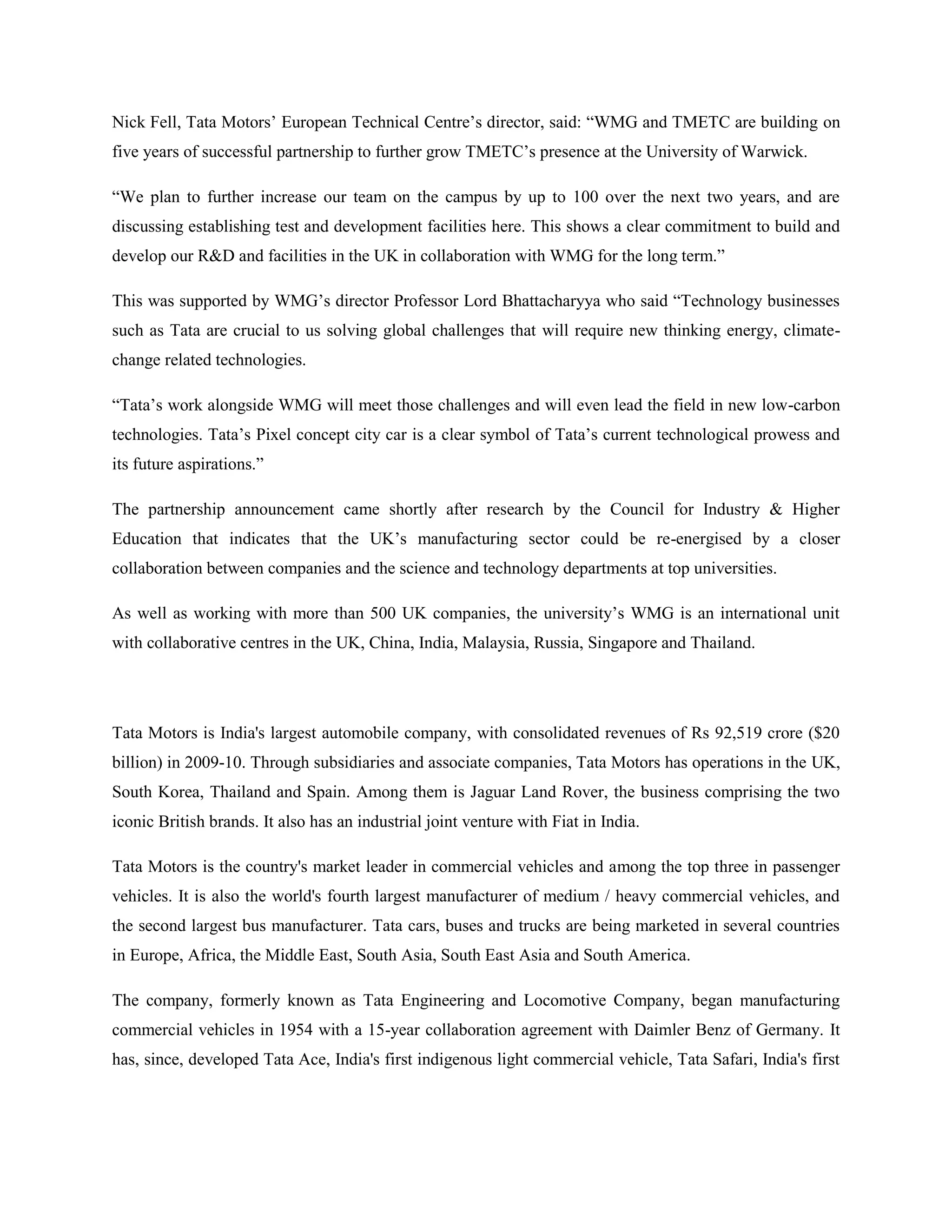 Nick Fell, Tata Motors‘ European Technical Centre‘s director, said: ―WMG and TMETC are building on
five years of successful partnership to further grow TMETC‘s presence at the University of Warwick.

―We plan to further increase our team on the campus by up to 100 over the next two years, and are
discussing establishing test and development facilities here. This shows a clear commitment to build and
develop our R&D and facilities in the UK in collaboration with WMG for the long term.‖

This was supported by WMG‘s director Professor Lord Bhattacharyya who said ―Technology businesses
such as Tata are crucial to us solving global challenges that will require new thinking energy, climate-
change related technologies.

―Tata‘s work alongside WMG will meet those challenges and will even lead the field in new low-carbon
technologies. Tata‘s Pixel concept city car is a clear symbol of Tata‘s current technological prowess and
its future aspirations.‖

The partnership announcement came shortly after research by the Council for Industry & Higher
Education that indicates that the UK‘s manufacturing sector could be re-energised by a closer
collaboration between companies and the science and technology departments at top universities.

As well as working with more than 500 UK companies, the university‘s WMG is an international unit
with collaborative centres in the UK, China, India, Malaysia, Russia, Singapore and Thailand.




Tata Motors is India's largest automobile company, with consolidated revenues of Rs 92,519 crore ($20
billion) in 2009-10. Through subsidiaries and associate companies, Tata Motors has operations in the UK,
South Korea, Thailand and Spain. Among them is Jaguar Land Rover, the business comprising the two
iconic British brands. It also has an industrial joint venture with Fiat in India.

Tata Motors is the country's market leader in commercial vehicles and among the top three in passenger
vehicles. It is also the world's fourth largest manufacturer of medium / heavy commercial vehicles, and
the second largest bus manufacturer. Tata cars, buses and trucks are being marketed in several countries
in Europe, Africa, the Middle East, South Asia, South East Asia and South America.

The company, formerly known as Tata Engineering and Locomotive Company, began manufacturing
commercial vehicles in 1954 with a 15-year collaboration agreement with Daimler Benz of Germany. It
has, since, developed Tata Ace, India's first indigenous light commercial vehicle, Tata Safari, India's first
 