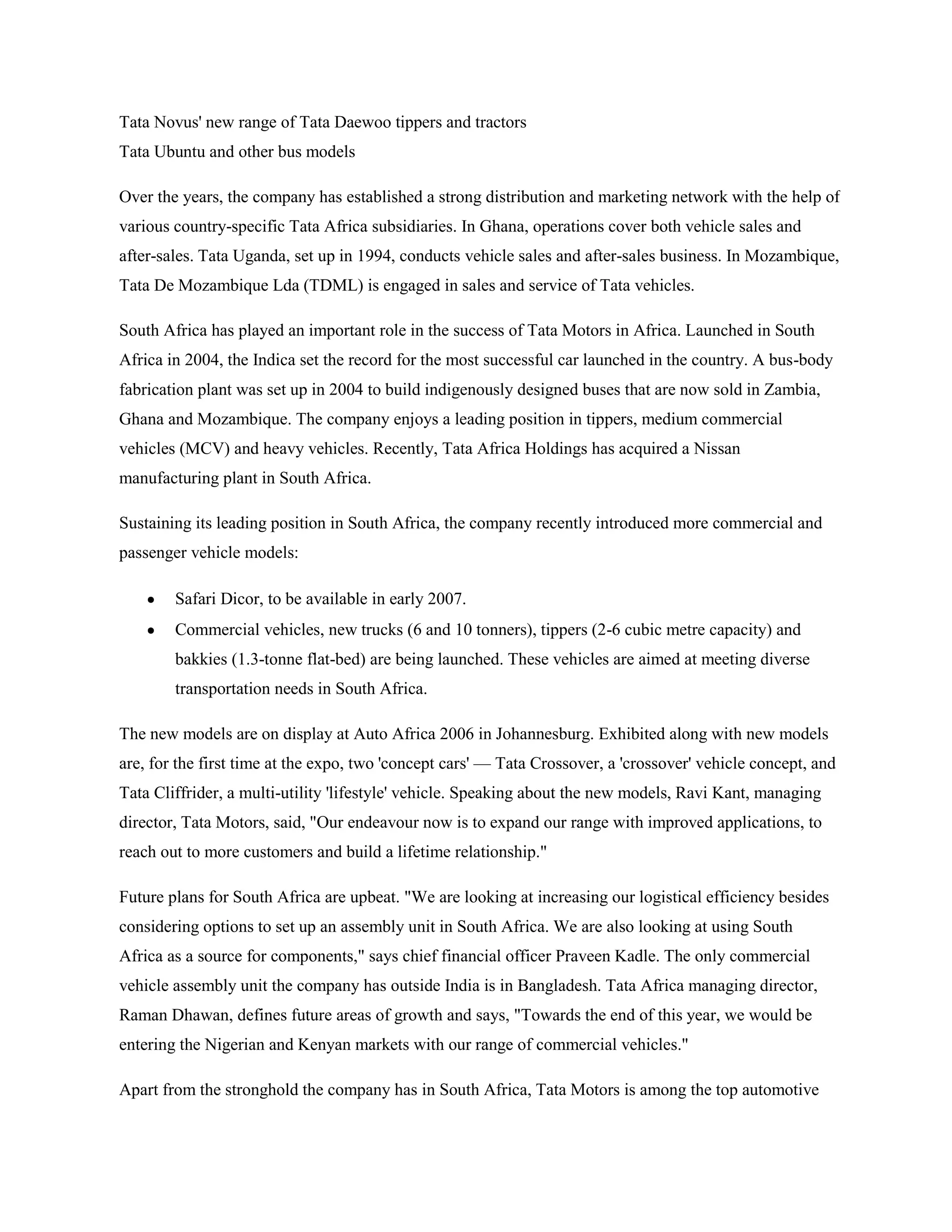 Tata Novus' new range of Tata Daewoo tippers and tractors
Tata Ubuntu and other bus models

Over the years, the company has established a strong distribution and marketing network with the help of
various country-specific Tata Africa subsidiaries. In Ghana, operations cover both vehicle sales and
after-sales. Tata Uganda, set up in 1994, conducts vehicle sales and after-sales business. In Mozambique,
Tata De Mozambique Lda (TDML) is engaged in sales and service of Tata vehicles.

South Africa has played an important role in the success of Tata Motors in Africa. Launched in South
Africa in 2004, the Indica set the record for the most successful car launched in the country. A bus-body
fabrication plant was set up in 2004 to build indigenously designed buses that are now sold in Zambia,
Ghana and Mozambique. The company enjoys a leading position in tippers, medium commercial
vehicles (MCV) and heavy vehicles. Recently, Tata Africa Holdings has acquired a Nissan
manufacturing plant in South Africa.

Sustaining its leading position in South Africa, the company recently introduced more commercial and
passenger vehicle models:

        Safari Dicor, to be available in early 2007.
        Commercial vehicles, new trucks (6 and 10 tonners), tippers (2-6 cubic metre capacity) and
        bakkies (1.3-tonne flat-bed) are being launched. These vehicles are aimed at meeting diverse
        transportation needs in South Africa.

The new models are on display at Auto Africa 2006 in Johannesburg. Exhibited along with new models
are, for the first time at the expo, two 'concept cars' — Tata Crossover, a 'crossover' vehicle concept, and
Tata Cliffrider, a multi-utility 'lifestyle' vehicle. Speaking about the new models, Ravi Kant, managing
director, Tata Motors, said, "Our endeavour now is to expand our range with improved applications, to
reach out to more customers and build a lifetime relationship."

Future plans for South Africa are upbeat. "We are looking at increasing our logistical efficiency besides
considering options to set up an assembly unit in South Africa. We are also looking at using South
Africa as a source for components," says chief financial officer Praveen Kadle. The only commercial
vehicle assembly unit the company has outside India is in Bangladesh. Tata Africa managing director,
Raman Dhawan, defines future areas of growth and says, "Towards the end of this year, we would be
entering the Nigerian and Kenyan markets with our range of commercial vehicles."

Apart from the stronghold the company has in South Africa, Tata Motors is among the top automotive
 