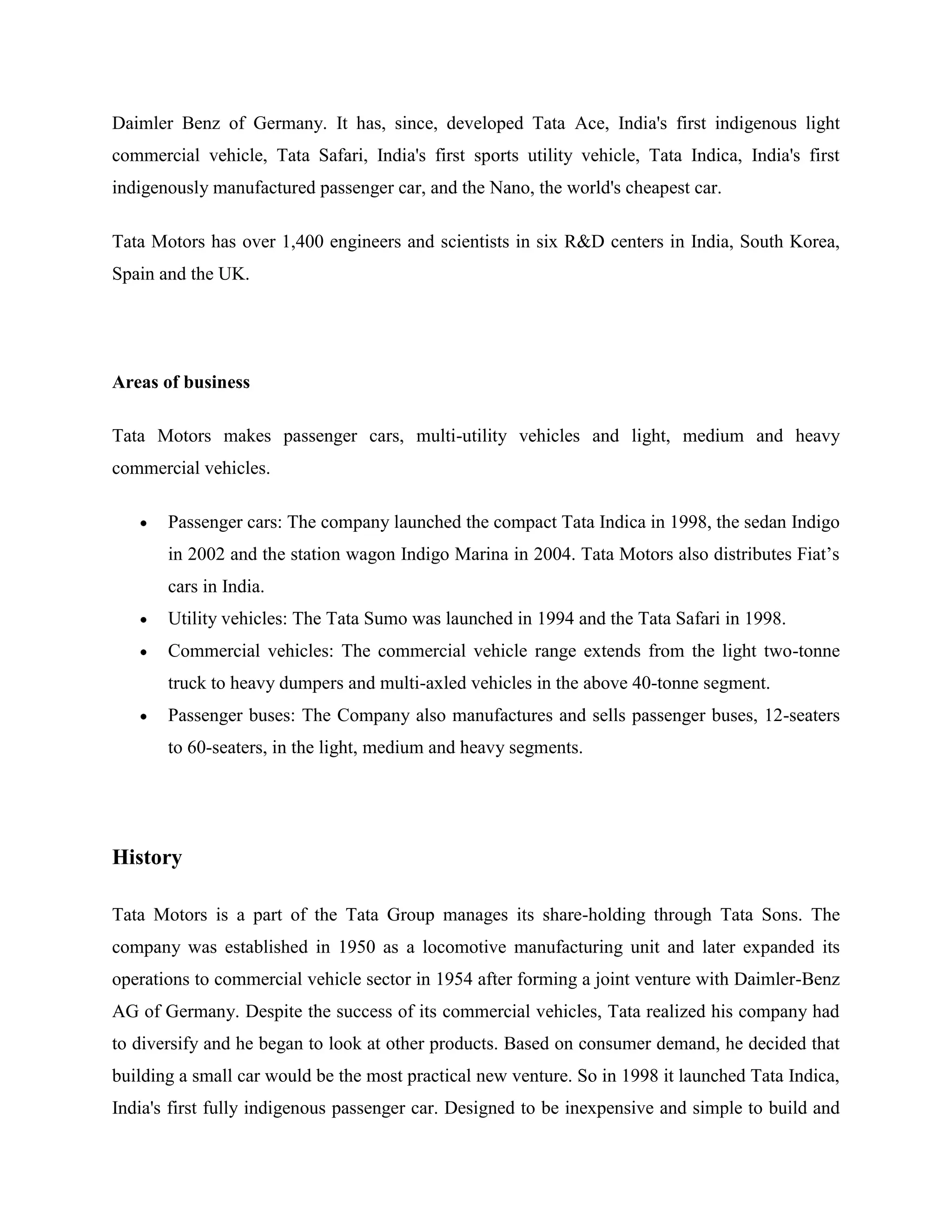 Daimler Benz of Germany. It has, since, developed Tata Ace, India's first indigenous light
commercial vehicle, Tata Safari, India's first sports utility vehicle, Tata Indica, India's first
indigenously manufactured passenger car, and the Nano, the world's cheapest car.

Tata Motors has over 1,400 engineers and scientists in six R&D centers in India, South Korea,
Spain and the UK.




Areas of business

Tata Motors makes passenger cars, multi-utility vehicles and light, medium and heavy
commercial vehicles.

       Passenger cars: The company launched the compact Tata Indica in 1998, the sedan Indigo
       in 2002 and the station wagon Indigo Marina in 2004. Tata Motors also distributes Fiat‘s
       cars in India.
       Utility vehicles: The Tata Sumo was launched in 1994 and the Tata Safari in 1998.
       Commercial vehicles: The commercial vehicle range extends from the light two-tonne
       truck to heavy dumpers and multi-axled vehicles in the above 40-tonne segment.
       Passenger buses: The Company also manufactures and sells passenger buses, 12-seaters
       to 60-seaters, in the light, medium and heavy segments.




History

Tata Motors is a part of the Tata Group manages its share-holding through Tata Sons. The
company was established in 1950 as a locomotive manufacturing unit and later expanded its
operations to commercial vehicle sector in 1954 after forming a joint venture with Daimler-Benz
AG of Germany. Despite the success of its commercial vehicles, Tata realized his company had
to diversify and he began to look at other products. Based on consumer demand, he decided that
building a small car would be the most practical new venture. So in 1998 it launched Tata Indica,
India's first fully indigenous passenger car. Designed to be inexpensive and simple to build and
 
