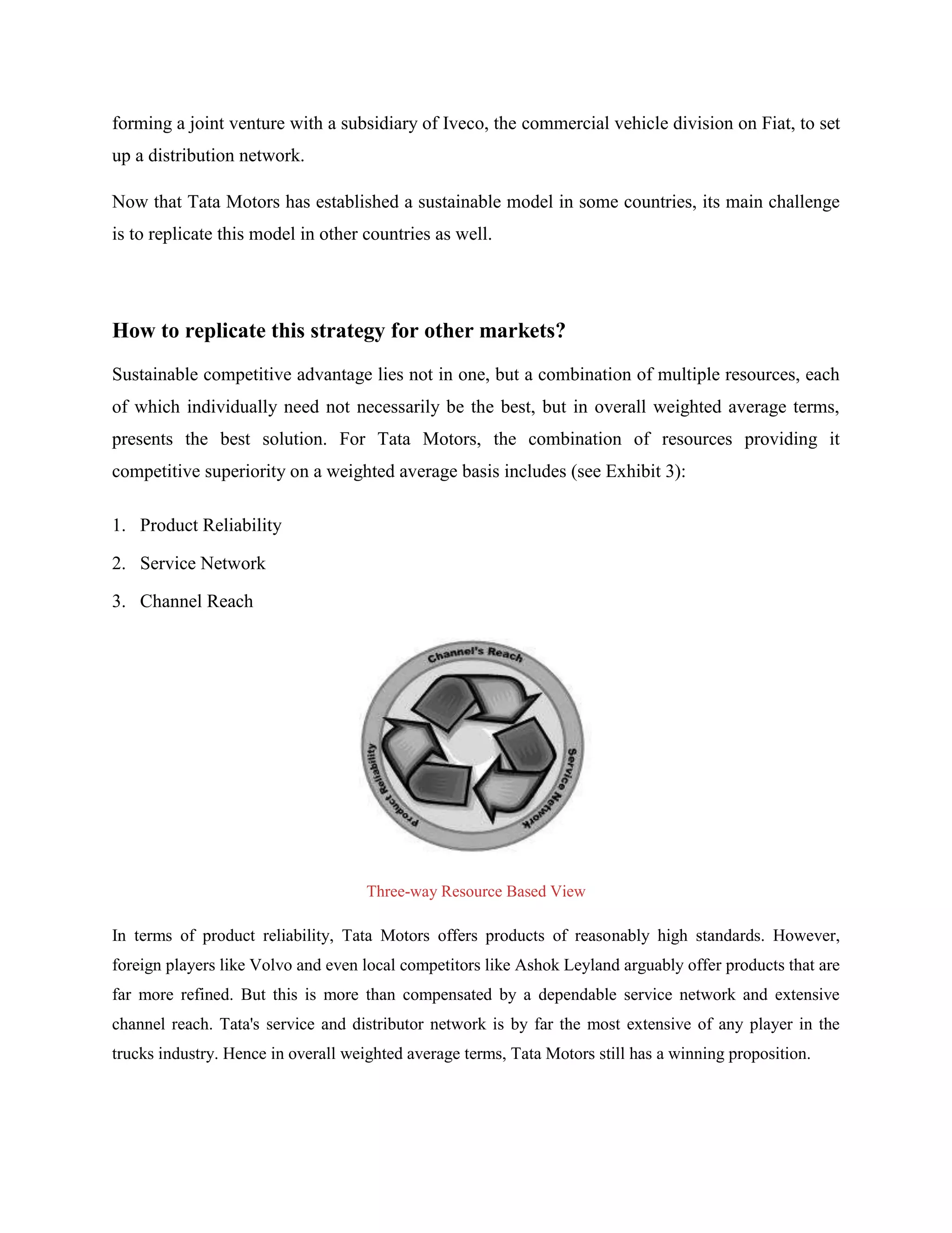 forming a joint venture with a subsidiary of Iveco, the commercial vehicle division on Fiat, to set
up a distribution network.

Now that Tata Motors has established a sustainable model in some countries, its main challenge
is to replicate this model in other countries as well.




How to replicate this strategy for other markets?
Sustainable competitive advantage lies not in one, but a combination of multiple resources, each
of which individually need not necessarily be the best, but in overall weighted average terms,
presents the best solution. For Tata Motors, the combination of resources providing it
competitive superiority on a weighted average basis includes (see Exhibit 3):

1. Product Reliability

2. Service Network

3. Channel Reach




                                     Three-way Resource Based View

In terms of product reliability, Tata Motors offers products of reasonably high standards. However,
foreign players like Volvo and even local competitors like Ashok Leyland arguably offer products that are
far more refined. But this is more than compensated by a dependable service network and extensive
channel reach. Tata's service and distributor network is by far the most extensive of any player in the
trucks industry. Hence in overall weighted average terms, Tata Motors still has a winning proposition.
 