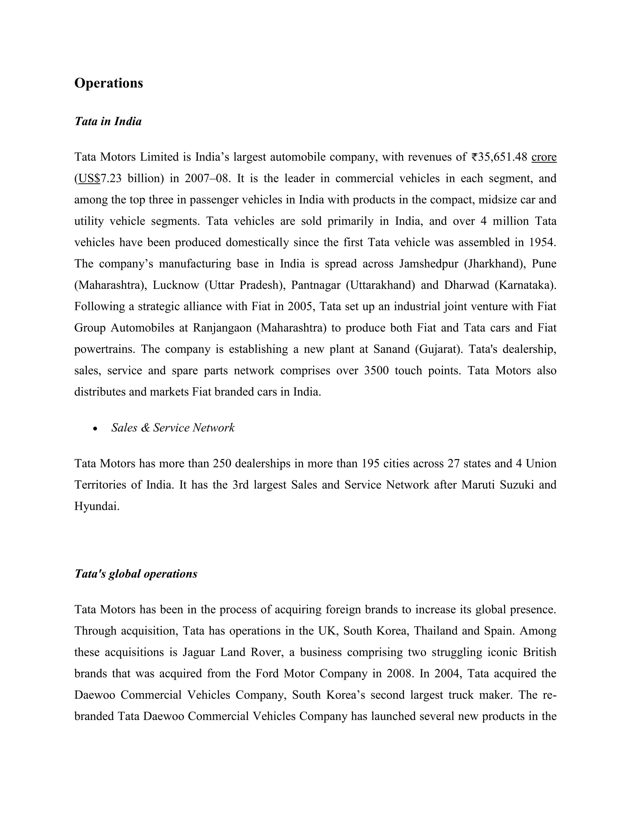 Operations

Tata in India

Tata Motors Limited is India‘s largest automobile company, with revenues of 35,651.48 crore
(US$7.23 billion) in 2007–08. It is the leader in commercial vehicles in each segment, and
among the top three in passenger vehicles in India with products in the compact, midsize car and
utility vehicle segments. Tata vehicles are sold primarily in India, and over 4 million Tata
vehicles have been produced domestically since the first Tata vehicle was assembled in 1954.
The company‘s manufacturing base in India is spread across Jamshedpur (Jharkhand), Pune
(Maharashtra), Lucknow (Uttar Pradesh), Pantnagar (Uttarakhand) and Dharwad (Karnataka).
Following a strategic alliance with Fiat in 2005, Tata set up an industrial joint venture with Fiat
Group Automobiles at Ranjangaon (Maharashtra) to produce both Fiat and Tata cars and Fiat
powertrains. The company is establishing a new plant at Sanand (Gujarat). Tata's dealership,
sales, service and spare parts network comprises over 3500 touch points. Tata Motors also
distributes and markets Fiat branded cars in India.

       Sales & Service Network

Tata Motors has more than 250 dealerships in more than 195 cities across 27 states and 4 Union
Territories of India. It has the 3rd largest Sales and Service Network after Maruti Suzuki and
Hyundai.




Tata's global operations

Tata Motors has been in the process of acquiring foreign brands to increase its global presence.
Through acquisition, Tata has operations in the UK, South Korea, Thailand and Spain. Among
these acquisitions is Jaguar Land Rover, a business comprising two struggling iconic British
brands that was acquired from the Ford Motor Company in 2008. In 2004, Tata acquired the
Daewoo Commercial Vehicles Company, South Korea‘s second largest truck maker. The re-
branded Tata Daewoo Commercial Vehicles Company has launched several new products in the
 