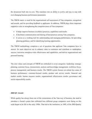 the dynamism built into its core. This translates into an ability to evolve and stay in step with
ever-changing business performance parameters.

The TBEM matrix is used for the organisational self-assessment of Tata companies, recognition
and awards, and for providing feedback to applicants. In addition, TBEM plays three important
supportive roles in strengthening the competitiveness of Tata companies:

        It helps improve business excellence practices, capabilities and results.
        It facilitates communication and sharing of best practices among Tata companies.
        It serves as a working tool for understanding and managing performance, for providing
        planning guidance, and for identifying learning opportunities.

The TBEM methodology comprises a set of questions that applicant Tata companies have to
answer. Its main objectives are to enhance value to customers and contribute to marketplace
success; maximise enterprise-wide effectiveness and capabilities; and deliver organisational and
personal learning.



The core values and concepts of TBEM are embodied in seven categories: leadership; strategic
planning; customer focus; measurement, analysis and knowledge management; workforce focus;
process management; and business results. The TBEM system focuses on certain key areas of
business performance: customer-focused results; product and service results; financial and
market results; human resource results; organisational effectiveness results; governance and
social responsibility results.




JRD QV Award

While quality has always been one of the cornerstones of the Tata way of business, the need to
introduce a formal system that calibrated how different group companies were faring on this
scale began to be felt in the early 1990s. That led to the institution, in 1995, of the JRD Quality
 
