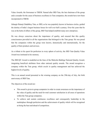 Value Awards, the forerunner to TBEM. Named after JRD Tata, the late chairman of the group
and a crusader for the cause of business excellence in Tata companies, the awards have now been
incorporated in TBEM.

Jehangir Ratanji Dadabhoy Tata, or JRD, as he was popularly known in business circles, guided
the destiny of India‘s largest business house for well over half a century. Over the years that he
was at the helm of affairs of the group, JRD Tata helped establish many new enterprises.

He was always conscious about the importance of quality, and ensured that this quality
consciousness prevailed in all the organisations that belonged to the Tata group. He was proud
that the companies within the group were known, domestically and internationally, for the
quality of their products and services.

As a tribute to his quest for perfection in every sphere of activity, the JRD Tata Quality Value
Award was instituted in his memory.

The JRD QV Award is modelled on the lines of the Malcolm Baldrige National Quality Award,
integrating beneficial attributes from other national quality awards. The award recognises a
company within the Tata group, which excels in quality management and has achieved the
highest levels of quality.

This is an annual award presented to the winning company on the 29th day of July, the birth
anniversary of JRD Tata.

The objectives of the award are:

       This award is given to group companies in order to create awareness on the importance of
       the value of quality and the need for total customer satisfaction in all areas of operations
       within the Tata group companies.
       To achieve and sustain continuous excellence and consequently leadership in the
       marketplace through perfection and the achievement of quality which will be recognised
       as being the best and ahead of competition.
 