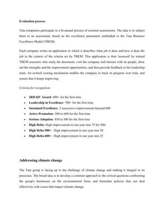 Evaluation process

Tata companies participate in a bi-annual process of external assessments. The idea is to subject
them to an assessment, based on the excellence parameters embedded in the Tata Business
Excellence Model (TBEM).

Each company writes an application in which it describes what job it does and how it does the
job in the context of the criteria set by TBEM. This application is then 'assessed' by trained
TBEM assessors who study the document, visit the company and interact with its people, draw
out the strengths and the improvement opportunities, and then provide feedback to the leadership
team. An in-built scoring mechanism enables the company to track its progress over time, and
ensure that it keeps improving.

Criteria for recognition:

       JRD QV Award: 600+ for the first time
       Leadership in Excellence: 700+ for the first time
       Sustained Excellence: 3 successive improvements beyond 600
       Active Promotion: 500 to 600 for the first time
       Serious Adoption: 450 to 500 for the first time
       High Delta: High improvement in one year min 75 for 500-
       High Delta 500+: High improvement in one year min 50
       High Delta 600+: High improvement in one year min 25




Addressing climate change

The Tata group is facing up to the challenge of climate change and making it integral to its
processes. The broad idea is to develop a common approach to the critical questions confronting
the group's businesses on the environmental front, and formulate policies that can deal
effectively with issues that impact climate change.
 