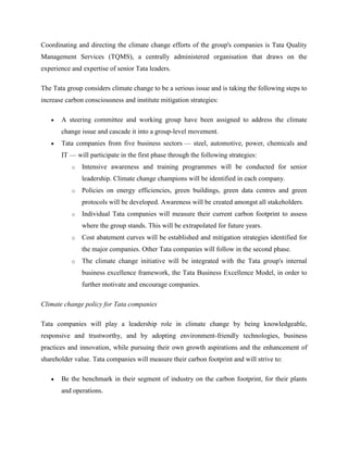 Coordinating and directing the climate change efforts of the group's companies is Tata Quality
Management Services (TQMS), a centrally administered organisation that draws on the
experience and expertise of senior Tata leaders.

The Tata group considers climate change to be a serious issue and is taking the following steps to
increase carbon consciousness and institute mitigation strategies:

       A steering committee and working group have been assigned to address the climate
       change issue and cascade it into a group-level movement.
       Tata companies from five business sectors — steel, automotive, power, chemicals and
       IT — will participate in the first phase through the following strategies:
           o   Intensive awareness and training programmes will be conducted for senior
               leadership. Climate change champions will be identified in each company.
           o   Policies on energy efficiencies, green buildings, green data centres and green
               protocols will be developed. Awareness will be created amongst all stakeholders.
           o   Individual Tata companies will measure their current carbon footprint to assess
               where the group stands. This will be extrapolated for future years.
           o   Cost abatement curves will be established and mitigation strategies identified for
               the major companies. Other Tata companies will follow in the second phase.
           o   The climate change initiative will be integrated with the Tata group's internal
               business excellence framework, the Tata Business Excellence Model, in order to
               further motivate and encourage companies.

Climate change policy for Tata companies

Tata companies will play a leadership role in climate change by being knowledgeable,
responsive and trustworthy, and by adopting environment-friendly technologies, business
practices and innovation, while pursuing their own growth aspirations and the enhancement of
shareholder value. Tata companies will measure their carbon footprint and will strive to:

       Be the benchmark in their segment of industry on the carbon footprint, for their plants
       and operations.
 