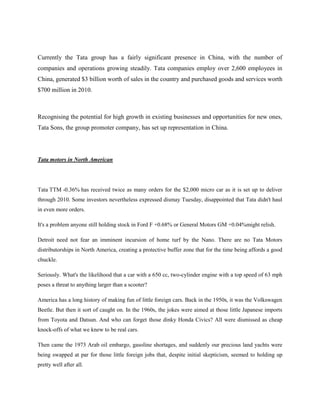 Currently the Tata group has a fairly significant presence in China, with the number of
companies and operations growing steadily. Tata companies employ over 2,600 employees in
China, generated $3 billion worth of sales in the country and purchased goods and services worth
$700 million in 2010.



Recognising the potential for high growth in existing businesses and opportunities for new ones,
Tata Sons, the group promoter company, has set up representation in China.




Tata motors in North American




Tata TTM -0.36% has received twice as many orders for the $2,000 micro car as it is set up to deliver
through 2010. Some investors nevertheless expressed dismay Tuesday, disappointed that Tata didn't haul
in even more orders.

It's a problem anyone still holding stock in Ford F +0.68% or General Motors GM +0.04%might relish.

Detroit need not fear an imminent incursion of home turf by the Nano. There are no Tata Motors
distributorships in North America, creating a protective buffer zone that for the time being affords a good
chuckle.

Seriously. What's the likelihood that a car with a 650 cc, two-cylinder engine with a top speed of 63 mph
poses a threat to anything larger than a scooter?

America has a long history of making fun of little foreign cars. Back in the 1950s, it was the Volkswagen
Beetle. But then it sort of caught on. In the 1960s, the jokes were aimed at those little Japanese imports
from Toyota and Datsun. And who can forget those dinky Honda Civics? All were dismissed as cheap
knock-offs of what we knew to be real cars.

Then came the 1973 Arab oil embargo, gasoline shortages, and suddenly our precious land yachts were
being swapped at par for those little foreign jobs that, despite initial skepticism, seemed to holding up
pretty well after all.
 