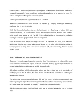 Gradually the U.S. auto industry realized it was losing home court advantage to the imports. The backlash
was painful and palpable. No one in their right mind would park a Toyota on the streets of the Motor City
without fearing it would be keyed by some angry patriot.

Eventually we found new cars to joke about. Now it's Tata's turn.

But there's a pattern here. Like earlier invaders, Tata is backed by a company much bigger and a history
much older than we care to recognize.

While the Nano grabs headlines, it's only the latest model in a Tata lineup of sedans, SUVs and
commercial vehicles. Tata has a distributor network that spans parts of Europe, Asia and Africa. And it is
in full growth mode, teamed up with Fiat IT:F +3.18% and capitalizing on some staggering production
advantages when sized up against North American competitors.

Given the evolution of the industry over the past 60 years, Tata is bound to face lots of jokes. But Detroit
needs to take this relative newcomer deadly serious because they are going to find themselves in head-to-
head competition for many of the same overseas customers and, just as importantly, the same pool of
investor capital.




Retail Production of tata motors in north American

Tata motors is considering pooling engine production. Ratan Tata, chairman of the Indian holding group
whose automotive business owns Jaguar Land Rover, has spoken of setting up joint engine production for
its mass-market Indian operations and the two UK premium brands.

JLR, which specialises in high-end executive saloons and four-by-fours, had in the past spoken of
building engines in the UK or India, but this is the first time Tata Motors has spoken of combining the
two parts of its business.

―To optimise the synergetic strengths between JLR and Tata Motors in India, an examination is also
under way on a joint engine development programme which would have manufacturing facilities both in
the UK and India‖, Mr Tata said in the company‘s annual report, released on Monday.

JLR currently gets its engines from Ford Motor, which sold the premium carmakers to Tata for $2.3bn in
2008.
 
