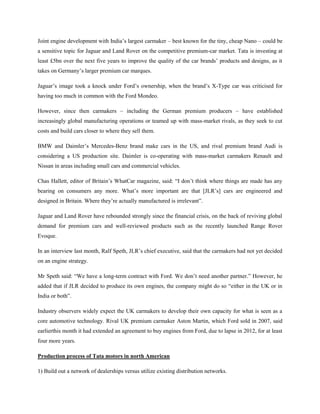 Joint engine development with India‘s largest carmaker – best known for the tiny, cheap Nano – could be
a sensitive topic for Jaguar and Land Rover on the competitive premium-car market. Tata is investing at
least £5bn over the next five years to improve the quality of the car brands‘ products and designs, as it
takes on Germany‘s larger premium car marques.

Jaguar‘s image took a knock under Ford‘s ownership, when the brand‘s X-Type car was criticised for
having too much in common with the Ford Mondeo.

However, since then carmakers – including the German premium producers – have established
increasingly global manufacturing operations or teamed up with mass-market rivals, as they seek to cut
costs and build cars closer to where they sell them.

BMW and Daimler‘s Mercedes-Benz brand make cars in the US, and rival premium brand Audi is
considering a US production site. Daimler is co-operating with mass-market carmakers Renault and
Nissan in areas including small cars and commercial vehicles.

Chas Hallett, editor of Britain‘s WhatCar magazine, said: ―I don‘t think where things are made has any
bearing on consumers any more. What‘s more important are that [JLR‘s] cars are engineered and
designed in Britain. Where they‘re actually manufactured is irrelevant‖.

Jaguar and Land Rover have rebounded strongly since the financial crisis, on the back of reviving global
demand for premium cars and well-reviewed products such as the recently launched Range Rover
Evoque.

In an interview last month, Ralf Speth, JLR‘s chief executive, said that the carmakers had not yet decided
on an engine strategy.

Mr Speth said: ―We have a long-term contract with Ford. We don‘t need another partner.‖ However, he
added that if JLR decided to produce its own engines, the company might do so ―either in the UK or in
India or both‖.

Industry observers widely expect the UK carmakers to develop their own capacity for what is seen as a
core automotive technology. Rival UK premium carmaker Aston Martin, which Ford sold in 2007, said
earlierthis month it had extended an agreement to buy engines from Ford, due to lapse in 2012, for at least
four more years.

Production process of Tata motors in north American

1) Build out a network of dealerships versus utilize existing distribution networks.
 