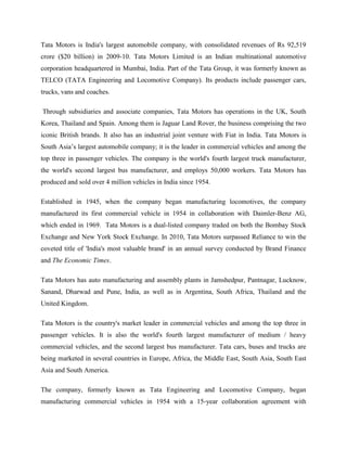Tata Motors is India's largest automobile company, with consolidated revenues of Rs 92,519
crore ($20 billion) in 2009-10. Tata Motors Limited is an Indian multinational automotive
corporation headquartered in Mumbai, India. Part of the Tata Group, it was formerly known as
TELCO (TATA Engineering and Locomotive Company). Its products include passenger cars,
trucks, vans and coaches.

Through subsidiaries and associate companies, Tata Motors has operations in the UK, South
Korea, Thailand and Spain. Among them is Jaguar Land Rover, the business comprising the two
iconic British brands. It also has an industrial joint venture with Fiat in India. Tata Motors is
South Asia‘s largest automobile company; it is the leader in commercial vehicles and among the
top three in passenger vehicles. The company is the world's fourth largest truck manufacturer,
the world's second largest bus manufacturer, and employs 50,000 workers. Tata Motors has
produced and sold over 4 million vehicles in India since 1954.

Established in 1945, when the company began manufacturing locomotives, the company
manufactured its first commercial vehicle in 1954 in collaboration with Daimler-Benz AG,
which ended in 1969. Tata Motors is a dual-listed company traded on both the Bombay Stock
Exchange and New York Stock Exchange. In 2010, Tata Motors surpassed Reliance to win the
coveted title of 'India's most valuable brand' in an annual survey conducted by Brand Finance
and The Economic Times.

Tata Motors has auto manufacturing and assembly plants in Jamshedpur, Pantnagar, Lucknow,
Sanand, Dharwad and Pune, India, as well as in Argentina, South Africa, Thailand and the
United Kingdom.

Tata Motors is the country's market leader in commercial vehicles and among the top three in
passenger vehicles. It is also the world's fourth largest manufacturer of medium / heavy
commercial vehicles, and the second largest bus manufacturer. Tata cars, buses and trucks are
being marketed in several countries in Europe, Africa, the Middle East, South Asia, South East
Asia and South America.

The company, formerly known as Tata Engineering and Locomotive Company, began
manufacturing commercial vehicles in 1954 with a 15-year collaboration agreement with
 