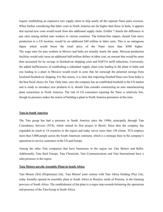 require establishing an expensive new supply chain to ship nearly all the separate Nano parts overseas.
When further considering that labor costs in North America are far higher than those in India, it appears
that myriad new costs would result from this additional supply chain. Exhibit 7 details the difference in
pay rates among skilled auto workers in various countries. The bottom-line impact, should Tata move
production to a US location, would be an additional $49 million in labor costs. This is an outrageous
figure   which    would    boost   the   retail   price   of   the   Nano    more    than    $500    higher.
The wage rates for auto workers in Mexico and India are actually nearly the same. Mexican production
facilities would only incur an additional half-million dollars in labor cost, an amount that would be more
than accounted for by savings in finished-car shipping costs and NAFTA tariff reductions. Conversely,
the added inefficiencies of establishing a redundant supply chain (one leading to the plant in India and
one leading to a plant in Mexico) would result in costs that far outweigh the potential savings from
localized finished-car shipping. For this reason, it is clear that importing finished Nano cars from India is
the best fiscal choice for Tata. Only later, once the company has an established foothold in the US market
and is ready to introduce new products to it, should Tata consider constructing an auto manufacturing
plant somewhere in North America. The risk of US consumers rejecting the Nano is relatively low,
though its presence makes the notion of building a plant in North America premature at this time.




Tata in South America

The Tata group has had a presence in South America since the 1990s, principally through Tata
Consultancy Services (TCS), which started its first project in Brazil. Since then the company has
expanded its reach to 14 countries in the region and today serves more than 150 clients. TCS employs
more than 5,000 people across the South American continent, which is a strategic base in the company‘s
operations to service customers in the US and Europe.

Among the other Tata companies that have businesses in the region are Tata Motors and Rallis.
Additionally, Tata Steel Europe, Tata Chemicals, Tata Communications and Tata International have a
sales presence in the region.

Tata Motors unveils Assembly Plant in South Africa

Tata Motors (SA) (Proprietary) Ltd., Tata Motors' joint venture with Tata Africa Holding (Pty) Ltd.,
today formally opened its assembly plant in South Africa at Rosslyn, north of Pretoria, in the Gauteng
province of South Africa. The establishment of the plant is a major step towards bolstering the operations
and presence of the Tata Group in South Africa.
 