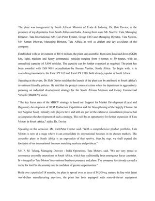 The plant was inaugurated by South Africa's Minister of Trade & Industry, Dr. Rob Davies, in the
presence of top dignitaries from South Africa and India. Among them were Mr. Noel N. Tata, Managing
Director, Tata International, Mr. Carl-Peter Forster, Group CEO and Managing Director, Tata Motors,
Mr. Raman Dhawan, Managing Director, Tata Africa, as well as dealers and key associates of the
company.

Established with an investment of R110 million, the plant can assemble, from semi knocked down (SKD)
kits, light, medium and heavy commercial vehicles ranging from 4 tonnes to 50 tonnes, with an
annualised capacity of 3,650 vehicles. The capacity can be further expanded as required. The plant has
been awarded with ISO 9001 accreditation by Bureau Veritas, South Africa. To begin with, it is
assembling two models, the Tata LPT 813 and Tata LPT 1518, both already popular in South Africa.

Speaking at the event, Dr. Rob Davies said that the launch of the plant can be attributed to South Africa's
investment friendly policies. He said that the project comes at a time when the department is aggressively
pursuing an industrial development strategy for the South African Medium and Heavy Commercial
Vehicle (M&HCV) sector.

"The key focus area of the MHCV strategy is based on: Support for Market Development (Local and
Regional), development of OEM Production Capabilities and the Strengthening of the Supply Chains (1st
tier Supplier base). Industry role players have and still are part of the extensive consultation process that
accompanies the development of such a strategy. This will be an opportunity for further expansion of Tata
Motors in South Africa," added Dr. Davies

Speaking on the occasion, Mr. Carl-Peter Forster said, "With a comprehensive product portfolio, Tata
Motors is now at a stage where it can consolidate its international business in its chosen markets. The
assembly plant in South Africa is an expression of that resolve. Step by step, we shall expand the
footprint of our international business matching markets and products."

Mr. P. M. Telang, Managing Director - India Operations, Tata Motors, said, "We are very proud to
commence assembly operations in South Africa, which has traditionally been among our focus countries.
It is integral to Tata Motors' international business presence and plans. The company has already carved a
niche for itself in the country and is confident of greater opportunities."

Built over a period of 18 months, the plant is spread over an area of 34,500 sq. metres. In line with latest
world-class manufacturing practices, the plant has been equipped with state-of-the-art equipment
 