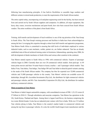 following lean manufacturing principles. It has built-in flexibilities to assemble large numbers and
different variants in mixed mode production, to meet the requirements of the South African market.

The entire capital outlay, encompassing civil and plant engineering work for the facility, has been sourced
from and carried out by South African suppliers and companies. In addition, all major equipment, like
heavy duty cranes, inversion mechanisms and paint booth, have also been sourced from South African
vendors. The entire workforce of the plant is from South Africa.




Training, skill transfer and development of local workforce is one of the top priorities of the Tata Group
in South Africa. The Tata Group's training processes and facilities in India have been acknowledged as
among the best. Leveraging this expertise through a robust local skill transfer and apprentice programme,
Tata Motors South Africa is committed to ensuring that skill levels of individuals employed in various
industrial trades, such as auto mechanic, welder, painter etc, are further enhanced. Tata has an already
established state-of-the-art technical training centre in Germiston, Johannesburg, operating since 2006, for
skill development of dealer mechanics in South Africa and various other countries in the continent.

Tata Motors started exports to South Africa in 1998, with commercial vehicles. Exports of passenger
vehicles began in 2004. Currently there are over 20 commercial vehicle models .from pick-ups to 49
tonne prime movers and from 14-seater buses to luxury coaches -- and 5 passenger vehicle models Tata
Indica Vista, Tata Indica, Tata Indigo, Tata Indigo SW and Tata Safari in diesel & petrol variants catering
to the needs of the South African market. The company has thus far exported over 32,000 commercial
vehicles and 31,000 passenger vehicles to the country. Tata Motors' vehicles are available across 85
dealerships, through M/s Accordian Investments (Pty) Ltd., the distributor for light commercial vehicles
and passenger vehicles, and M/s Tata Automobile Corporation SA (Pty) Ltd., the distributor for medium
and heavy commercial vehicles.

Main occupation of Tata Motors

Tata Motors is India's largest automobile company, with consolidated revenues of INR. 1,23,133 crores ($
27 billion) in 2010-11. Through subsidiaries and associate companies, Tata Motors has operations in the
UK, South Korea, Thailand and Spain. Among them is Jaguar Land Rover, the business comprising the
two iconic British brands. It also has an industrial joint venture with Fiat in India. With over 5.9 million
Tata vehicles plying in India, Tata Motors is the country's market leader in commercial vehicles and
among the top three in passenger vehicles. It is also the world's fourth largest truck manufacturer and the
 