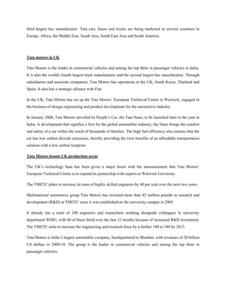 third largest bus manufacturer. Tata cars, buses and trucks are being marketed in several countries in
Europe, Africa, the Middle East, South Asia, South East Asia and South America.




Tata motors in UK

Tata Motors is the leader in commercial vehicles and among the top three in passenger vehicles in India.
It is also the world's fourth largest truck manufacturer and the second largest bus manufacturer. Through
subsidiaries and associate companies, Tata Motors has operations in the UK, South Korea, Thailand and
Spain. It also has a strategic alliance with Fiat.

In the UK, Tata Motors has set up the Tata Motors‘ European Technical Centre in Warwick, engaged in
the business of design engineering and product development for the automotive industry.

In January 2008, Tata Motors unveiled its People‘s Car, the Tata Nano, to be launched later in the year in
India. A development that signifies a first for the global automobile industry, the Nano brings the comfort
and safety of a car within the reach of thousands of families. The high fuel efficiency also ensures that the
car has low carbon dioxide emissions, thereby providing the twin benefits of an affordable transportation
solution with a low carbon footprint.

Tata Motors boosts UK production areas

The UK‘s technology base has been given a major boost with the announcement that Tata Motors‘
European Technical Centre is to expand its partnership with experts at Warwick University.

The TMETC plans to increase its team of highly skilled engineers by 40 per cent over the next two years.

Multinational automotive group Tata Motors has invested more than 85 million pounds in research and
development (R&D) at TMETC since it was established on the university campus in 2005.

It already has a team of 240 engineers and researchers working alongside colleagues in university
department WMG, with 60 of these hired over the last 12 months because of increased R&D investment.
The TMETC aims to increase the engineering and research force by a further 100 to 340 by 2013.

Tata Motors is India‘s largest automobile company, headquartered in Mumbai, with revenues of 20 billion
US dollars in 2009-10. The group is the leader in commercial vehicles and among the top three in
passenger vehicles.
 