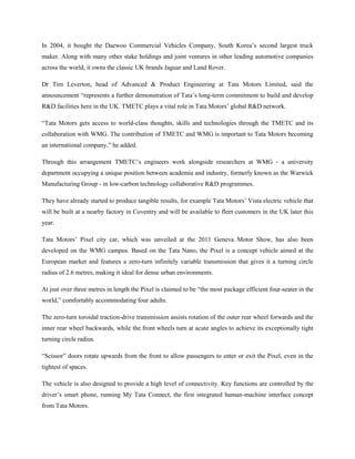 In 2004, it bought the Daewoo Commercial Vehicles Company, South Korea‘s second largest truck
maker. Along with many other stake holdings and joint ventures in other leading automotive companies
across the world, it owns the classic UK brands Jaguar and Land Rover.

Dr Tim Leverton, head of Advanced & Product Engineering at Tata Motors Limited, said the
announcement ―represents a further demonstration of Tata‘s long-term commitment to build and develop
R&D facilities here in the UK. TMETC plays a vital role in Tata Motors‘ global R&D network.

―Tata Motors gets access to world-class thoughts, skills and technologies through the TMETC and its
collaboration with WMG. The contribution of TMETC and WMG is important to Tata Motors becoming
an international company,‖ he added.

Through this arrangement TMETC‘s engineers work alongside researchers at WMG - a university
department occupying a unique position between academia and industry, formerly known as the Warwick
Manufacturing Group - in low-carbon technology collaborative R&D programmes.

They have already started to produce tangible results, for example Tata Motors‘ Vista electric vehicle that
will be built at a nearby factory in Coventry and will be available to fleet customers in the UK later this
year.

Tata Motors‘ Pixel city car, which was unveiled at the 2011 Geneva Motor Show, has also been
developed on the WMG campus. Based on the Tata Nano, the Pixel is a concept vehicle aimed at the
European market and features a zero-turn infinitely variable transmission that gives it a turning circle
radius of 2.6 metres, making it ideal for dense urban environments.

At just over three metres in length the Pixel is claimed to be ―the most package efficient four-seater in the
world,‖ comfortably accommodating four adults.

The zero-turn toroidal traction-drive transmission assists rotation of the outer rear wheel forwards and the
inner rear wheel backwards, while the front wheels turn at acute angles to achieve its exceptionally tight
turning circle radius.

―Scissor‖ doors rotate upwards from the front to allow passengers to enter or exit the Pixel, even in the
tightest of spaces.

The vehicle is also designed to provide a high level of connectivity. Key functions are controlled by the
driver‘s smart phone, running My Tata Connect, the first integrated human-machine interface concept
from Tata Motors.
 
