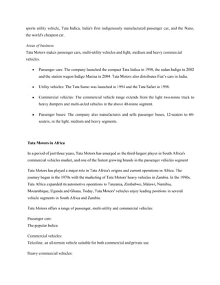 sports utility vehicle, Tata Indica, India's first indigenously manufactured passenger car, and the Nano,
the world's cheapest car.

Areas of business
Tata Motors makes passenger cars, multi-utility vehicles and light, medium and heavy commercial
vehicles.

        Passenger cars: The company launched the compact Tata Indica in 1998, the sedan Indigo in 2002
        and the station wagon Indigo Marina in 2004. Tata Motors also distributes Fiat‘s cars in India.

        Utility vehicles: The Tata Sumo was launched in 1994 and the Tata Safari in 1998.

        Commercial vehicles: The commercial vehicle range extends from the light two-tonne truck to
        heavy dumpers and multi-axled vehicles in the above 40-tonne segment.

        Passenger buses: The company also manufactures and sells passenger buses, 12-seaters to 60-
        seaters, in the light, medium and heavy segments.




 Tata Motors in Africa

 In a period of just three years, Tata Motors has emerged as the third-largest player in South Africa's
 commercial vehicles market, and one of the fastest growing brands in the passenger vehicles segment

 Tata Motors has played a major role in Tata Africa's origins and current operations in Africa. The
 journey began in the 1970s with the marketing of Tata Motors' heavy vehicles in Zambia. In the 1990s,
 Tata Africa expanded its automotive operations to Tanzania, Zimbabwe, Malawi, Namibia,
 Mozambique, Uganda and Ghana. Today, Tata Motors' vehicles enjoy leading positions in several
 vehicle segments in South Africa and Zambia.

 Tata Motors offers a range of passenger, multi-utility and commercial vehicles:

 Passenger cars:
 The popular Indica

 Commercial vehicles:
 Telcoline, an all-terrain vehicle suitable for both commercial and private use

 Heavy commercial vehicles:
 