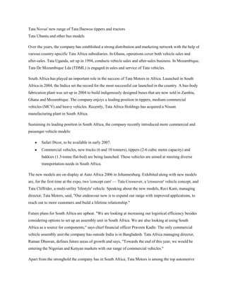 Tata Novus' new range of Tata Daewoo tippers and tractors
Tata Ubuntu and other bus models

Over the years, the company has established a strong distribution and marketing network with the help of
various country-specific Tata Africa subsidiaries. In Ghana, operations cover both vehicle sales and
after-sales. Tata Uganda, set up in 1994, conducts vehicle sales and after-sales business. In Mozambique,
Tata De Mozambique Lda (TDML) is engaged in sales and service of Tata vehicles.

South Africa has played an important role in the success of Tata Motors in Africa. Launched in South
Africa in 2004, the Indica set the record for the most successful car launched in the country. A bus-body
fabrication plant was set up in 2004 to build indigenously designed buses that are now sold in Zambia,
Ghana and Mozambique. The company enjoys a leading position in tippers, medium commercial
vehicles (MCV) and heavy vehicles. Recently, Tata Africa Holdings has acquired a Nissan
manufacturing plant in South Africa.

Sustaining its leading position in South Africa, the company recently introduced more commercial and
passenger vehicle models:

        Safari Dicor, to be available in early 2007.
        Commercial vehicles, new trucks (6 and 10 tonners), tippers (2-6 cubic metre capacity) and
        bakkies (1.3-tonne flat-bed) are being launched. These vehicles are aimed at meeting diverse
        transportation needs in South Africa.

The new models are on display at Auto Africa 2006 in Johannesburg. Exhibited along with new models
are, for the first time at the expo, two 'concept cars' — Tata Crossover, a 'crossover' vehicle concept, and
Tata Cliffrider, a multi-utility 'lifestyle' vehicle. Speaking about the new models, Ravi Kant, managing
director, Tata Motors, said, "Our endeavour now is to expand our range with improved applications, to
reach out to more customers and build a lifetime relationship."

Future plans for South Africa are upbeat. "We are looking at increasing our logistical efficiency besides
considering options to set up an assembly unit in South Africa. We are also looking at using South
Africa as a source for components," says chief financial officer Praveen Kadle. The only commercial
vehicle assembly unit the company has outside India is in Bangladesh. Tata Africa managing director,
Raman Dhawan, defines future areas of growth and says, "Towards the end of this year, we would be
entering the Nigerian and Kenyan markets with our range of commercial vehicles."

Apart from the stronghold the company has in South Africa, Tata Motors is among the top automotive
 