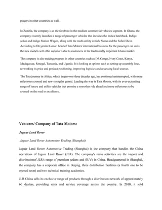 players in other countries as well.


In Zambia, the company is at the forefront in the medium commercial vehicles segment. In Ghana, the
company recently launched a range of passenger vehicles that includes the Indica hatchback, Indigo
sedan and Indigo Station Wagon, along with the multi-utility vehicle Sumo and the Safari Dicor.
According to Divyendu Kumar, head of Tata Motors' international business for the passenger car units,
the new models will offer superior value to customers in the traditionally important Ghana market.

The company is also making progress in other countries such as DR Congo, Ivory Coast, Kenya,
Madagascar, Senegal, Tanzania, and Uganda. It is looking at options such as setting up assembly lines,
re-working its price and product positioning, improving logistics and accessing local sources.

The Tata journey in Africa, which began over three decades ago, has continued uninterrupted, with more
milestones crossed and new strengths gained. Leading the way is Tata Motors, with its ever-expanding
range of luxury and utility vehicles that promise a smoother ride ahead and more milestones to be
crossed on the road to excellence.




Ventures/ Company of Tata Motors:

Jaguar Land Rover

Jaguar Land Rover Automotive Trading (Shanghai)

Jaguar Land Rover Automotive Trading (Shanghai) is the company that handles the China
operations of Jaguar Land Rover (JLR). The company's main activities are the import and
distributionof JLR's range of premium sedans and SUVs in China. Headquartered in Shanghai,
the company has a corporate office in Beijing, three distribution facilities (a fourth one to be
opened soon) and two technical training academies.

JLR China sells its exclusive range of products through a distribution network of approximately
60 dealers, providing sales and service coverage across the country. In 2010, it sold
 