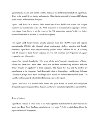 approximately 26,000 units in the country, making it the third largest market for Jaguar Land
Rover in the world. Given its size and maturity, China has the potential to become JLR's largest
global market within the next few years.

Jaguar Land Rover is a business built around two iconic British car brands that designs,
engineers and manufactures in the UK. With investment in product creation topping £1 billion a
year, Jaguar Land Rover is at the centre of the UK automotive industry‘s drive to deliver
technical innovation in all areas of vehicle development.



The Jaguar Land Rover business directly employs more than 18,000 people and supports
approximately 130,000 jobs (through direct employment, dealers, suppliers and broader
economy). Jaguar Land Rover exports annually generate almost £6 billion for the UK economy
with 78 percent of Land Rovers exported to over 160 countries and 70 percent of Jaguars
exported to over 60 countries.

Jaguar Cars Limited, founded in 1922, is one of the world‘s premier manufacturers of luxury
saloons and sports cars. Since 1948 Land Rover has been manufacturing authentic 4x4s that
define 'breadth of capability' in their segments. The Jaguar XF, XK and XJ models are
manufactured at the company's Castle Bromwich plant in Birmingham. Land Rover's Defender,
Discovery 4, Range Rover Sport and Range Rover models are all built at the Solihull plant. The
Land Rover Freelander 2 is built at the Halewood plant in Liverpool.

Jaguar Land Rover is a business built around two great British car brands with exceptional
design and engineering capabilities. Jaguar Land Rover‘s manufacturing facilities are in the UK.




Areas of business

Jaguar Cars, founded in 1922, is one of the world‘s premier manufacturers of luxury saloons and
sports cars. Land Rover has been manufacturing 4x4s since 1948. Its products have defined the
segments in which they operate.
 