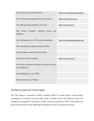 HV Transmissions Limited (HVTL)                            http://www.hvtransmissions.com/


      Telco Construction Equipment Co. Ltd. (Telcon)             http://www.telcon.co.in/


      TAL Manufacturing Solutions Ltd. (TAL)                     http://www.tal.co.in/


      Tata   Motors    European   Technical    Centre     plc.
      (TMETC)


      Tata Technologies Ltd. (TTL) and its subsidiaries          http://www.tatatechnologies.com/


      TML Distribution Company Limited (TDCL)


      Concorde Motors (India) Ltd. (Concorde)


      Tata Motors Finance Limited                                http://www.tmf.co.in/


      Tata Motors Insurance Broking & Advisory Services
      Ltd (TMIBASL)


      TML Holdings Pte. Ltd. (TML)


      Sheba Properties Ltd. (Sheba)




Tata Daewoo Commercial Vehicle Company

The Tata Daewoo Commercial Vehicle Company (TDCV) is South Korea's second largest
manufacturer of medium and heavy-duty trucks. Formerly part of the Daewoo Group, the
company was acquired by Tata Motors in 2004. With the acquisition of TDCV, Tata Motors has
grown to become the world's fifth largest manufacturer of heavy commercial vehicles.
 