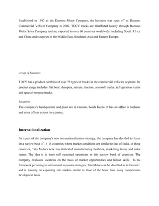 Established in 1983 as the Daewoo Motor Company, the business was spun off as Daewoo
Commercial Vehicle Company in 2002. TDCV trucks are distributed locally through Daewoo
Motor Sales Company and are exported to over 60 countries worldwide, including South Africa
and China and countries in the Middle East, Southeast Asia and Eastern Europe.




Areas of business

TDCV has a product portfolio of over 75 types of trucks in the commercial vehicles segment. Its
product range includes flat beds, dumpers, mixers, tractors, arm-roll trucks, refrigeration trucks
and special-purpose trucks.

Location
The company‘s headquarters and plant are in Gunsan, South Korea. It has an office in Incheon
and sales offices across the country.




Internationalization

As a part of the company's new internationalization strategy, the company has decided to focus
on a narrow base of 14-15 countries where market conditions are similar to that of India. In these
countries, Tata Motors now has dedicated manufacturing facilities, marketing teams and sales
teams. The idea is to have self sustained operations in this narrow band of countries. The
company evaluates locations on the basis of market opportunities and labour skills. In the
framework pertaining to international expansion strategies, Tata Motors can be identified as an Extender,
and is focusing on expanding into markets similar to those of the home base, using competencies
developed at home
 