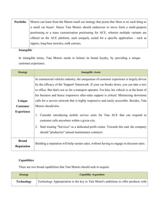 Portfolio     Motors can learn from the Maruti small car strategy that posits that 'there is no such thing as
              a small car buyer'. Hence Tata Motors should endeavour to move form a multi-purpose
              positioning to a mass customization positioning for ACE, wherein multiple variants are
              offered on the ACE platform, each uniquely suited for a specific application - such as
              tippers, long base trawlers, milk carriers.

   Intangible

   In intangible terms, Tata Motors needs to bolster its brand loyalty, by providing a unique
   customer experience.

  Strategy                                              Intangible Assets

                  In commercial vehicles industry, the uniqueness of customer experience is largely driven
                  by the efficacy of the 'Support' framework. If your car breaks down, you can take a taxi
                  to office. But that's not so for a transport operator. For him, his vehicle is at the heart of
                  his business and hence responsive after-sales support is critical. Minimizing downtime
  Unique          calls for a service network that is highly responsive and easily accessible. Besides, Tata
 Customer         Motors should also
Experience
                  1. Consider introducing mobile service units for Tata ACE that can respond to
                      customer calls anywhere within a given city.

                  2. Start treating "Services" as a dedicated profit center. Towards this end, the company
                      should "productize" annual maintenance contracts.

   Brand
                  Building a reputation will help sustain sales, without having to engage in discount sales.
Reputation



   Capabilities

   There are two broad capabilities that Tata Motors should seek to acquire.

   Strategy                                            Capability Acquisition

 Technology         Technology Appropriation is the key to Tata Motor's ambitions to offer products with
 