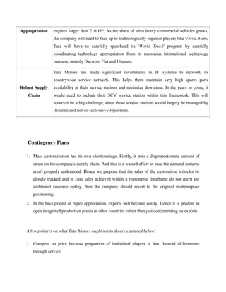 Appropriation    engines larger than 210 HP. As the share of ultra heavy commercial vehicles grows,
                 the company will need to face up to technologically superior players like Volvo. Here,
                 Tata will have to carefully spearhead its 'World Truck' program by carefully
                 coordinating technology appropriation from its numerous international technology
                 partners, notably Daewoo, Fiat and Hispano.

                 Tata Motors has made significant investments in IT systems to network its
                 countrywide service network. This helps them maintain very high spares parts
Robust Supply    availability at their service stations and minimize downtime. In the years to come, it
   Chain         would need to include their SCV service station within this framework. This will
                 however be a big challenge, since these service stations would largely be managed by
                 illiterate and not-so-tech-savvy repairmen.




   Contingency Plans

   1. Mass customization has its own shortcomings. Firstly, it puts a disproportionate amount of
      strain on the company's supply chain. And this is a wasted effort in case the demand patterns
      aren't properly understood. Hence we propose that the sales of the customized vehicles be
      closely tracked and in case sales achieved within a reasonable timeframe do not merit the
      additional resource outlay, then the company should revert to the original multipurpose
      positioning.

   2. In the background of rupee appreciation, exports will become costly. Hence it is prudent to
      open integrated production plants in other countries rather than just concentrating on exports.



   A few pointers on what Tata Motors ought not to do are captured below:

   1. Compete on price because proportion of individual players is low. Instead differentiate
      through service.
 