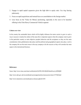 2. Engage in rapid capital expansion given the high debt to equity ratio. Use ring fencing
    judiciously.

3. Focus on rapid acquisitions and instead focus on consolidation in the foreign market.

4. Lose focus on the 'Value for Money' positioning, especially in the soon to be launched
    offering in the Ultra Heavy Commercial Vehicle segment




Culture over view

In the country the sustainable factor which will be highly influence the motor sectors to grow in such a
way to success is mainly the culture of the areas this is important aspects when the company want to grow
in the particular country so main objective peoples behaviors and the acceptance so they are the main
consideration when globalization take place and the political and geographical aspects also play a roal in
the company this are the main issues in the any company to be the success so they will consider the main
aspect in the international business.




Reference:

Sours: http://www.time.com/time/world/article/0,8599,1881404,00.html#ixzz1cZDSfj00

http://www.ukti.gov.uk/investintheuk/sectoropportunities/moresectors/item/157760.html

http://www.tatamotors.com/media/press-releases.php?id=693
 