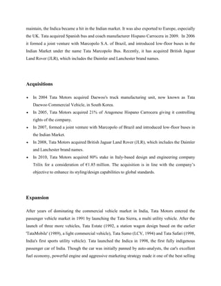 maintain, the Indica became a hit in the Indian market. It was also exported to Europe, especially
the UK. Tata acquired Spanish bus and coach manufacturer Hispano Carrocera in 2009. In 2006
it formed a joint venture with Marcopolo S.A. of Brazil, and introduced low-floor buses in the
Indian Market under the name Tata Marcopolo Bus. Recently, it has acquired British Jaguar
Land Rover (JLR), which includes the Daimler and Lanchester brand names.




Acquisitions

    In 2004 Tata Motors acquired Daewoo's truck manufacturing unit, now known as Tata
    Daewoo Commercial Vehicle, in South Korea.
    In 2005, Tata Motors acquired 21% of Aragonese Hispano Carrocera giving it controlling
    rights of the company.
    In 2007, formed a joint venture with Marcopolo of Brazil and introduced low-floor buses in
    the Indian Market.
    In 2008, Tata Motors acquired British Jaguar Land Rover (JLR), which includes the Daimler
    and Lanchester brand names.
    In 2010, Tata Motors acquired 80% stake in Italy-based design and engineering company
    Trilix for a consideration of €1.85 million. The acquisition is in line with the company‘s
    objective to enhance its styling/design capabilities to global standards.




Expansion

After years of dominating the commercial vehicle market in India, Tata Motors entered the
passenger vehicle market in 1991 by launching the Tata Sierra, a multi utility vehicle. After the
launch of three more vehicles, Tata Estate (1992, a station wagon design based on the earlier
'TataMobile' (1989), a light commercial vehicle), Tata Sumo (LCV, 1994) and Tata Safari (1998,
India's first sports utility vehicle). Tata launched the Indica in 1998, the first fully indigenous
passenger car of India. Though the car was initially panned by auto-analysts, the car's excellent
fuel economy, powerful engine and aggressive marketing strategy made it one of the best selling
 