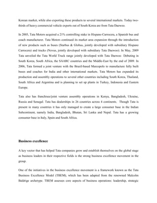 Korean market, while also exporting these products to several international markets. Today two-
thirds of heavy commercial vehicle exports out of South Korea are from Tata Daewoo.

In 2005, Tata Motors acquired a 21% controlling stake in Hispano Carrocera, a Spanish bus and
coach manufacturer. Tata Motors continued its market area expansion through the introduction
of new products such as buses (Starbus & Globus, jointly developed with subsidiary Hispano
Carrocera) and trucks (Novus, jointly developed with subsidiary Tata Daewoo). In May, 2009
Tata unveiled the Tata World Truck range jointly developed with Tata Daewoo Debuting in
South Korea, South Africa, the SAARC countries and the Middle-East by the end of 2009. In
2006, Tata formed a joint venture with the Brazil-based Marcopolo to manufacture fully built
buses and coaches for India and other international markets. Tata Motors has expanded its
production and assembly operations to several other countries including South Korea, Thailand,
South Africa and Argentina and is planning to set up plants in Turkey, Indonesia and Eastern
Europe.

Tata also has franchisee/joint venture assembly operations in Kenya, Bangladesh, Ukraine,
Russia and Senegal. Tata has dealerships in 26 countries across 4 continents. Though Tata is
present in many countries it has only managed to create a large consumer base in the Indian
Subcontinent, namely India, Bangladesh, Bhutan, Sri Lanka and Nepal. Tata has a growing
consumer base in Italy, Spain and South Africa.




Business excellence

A key vector that has helped Tata companies grow and establish themselves on the global stage
as business leaders in their respective fields is the strong business excellence movement in the
group.

One of the initiatives in the business excellence movement is a framework known as the Tata
Business Excellence Model (TBEM), which has been adapted from the renowned Malcolm
Baldrige archetype. TBEM assesses core aspects of business operations: leadership, strategic
 