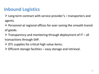 Inbound Logistics
 Long term contract with service provider’s – transporters and
agents.
 Personnel at regional offices for over seeing the smooth transit
of goods.
 Transparency and monitoring through deployment of IT – all
transactions through SAP.
 DTL supplies for critical high value items.
 Efficient storage facilities – easy storage and retrieval.




                                                                10
 