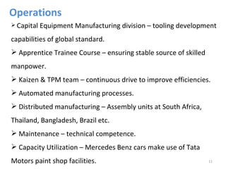 Operations
 Capital   Equipment Manufacturing division – tooling development
capabilities of global standard.
 Apprentice Trainee Course – ensuring stable source of skilled
manpower.
 Kaizen & TPM team – continuous drive to improve efficiencies.
 Automated manufacturing processes.
 Distributed manufacturing – Assembly units at South Africa,
Thailand, Bangladesh, Brazil etc.
 Maintenance – technical competence.
 Capacity Utilization – Mercedes Benz cars make use of Tata
Motors paint shop facilities.                                     11
 