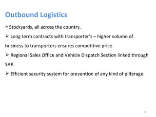 Outbound Logistics
 Stockyards,   all across the country.
 Long term contracts with transporter’s – higher volume of
business to transporters ensures competitive price.
 Regional Sales Office and Vehicle Dispatch Section linked through
SAP.
 Efficient security system for prevention of any kind of pilferage.




                                                                   12
 