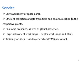 Service
 Easy availability of spare parts.
 Efficient collection of data from field and communication to the
respective plants.
 Pan India presence, as well as global presence.
 Large network of workshops – Dealer workshops and TASS.
 Training facilities – for dealer end and TASS personnel.




                                                                 14
 