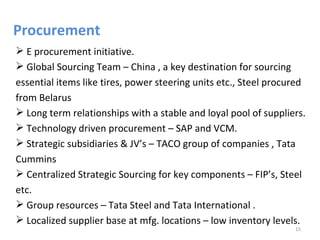Procurement
 E procurement initiative.
 Global Sourcing Team – China , a key destination for sourcing
essential items like tires, power steering units etc., Steel procured
from Belarus
 Long term relationships with a stable and loyal pool of suppliers.
 Technology driven procurement – SAP and VCM.
 Strategic subsidiaries & JV’s – TACO group of companies , Tata
Cummins
 Centralized Strategic Sourcing for key components – FIP’s, Steel
etc.
 Group resources – Tata Steel and Tata International .
 Localized supplier base at mfg. locations – low inventory levels.
                                                                  15
 