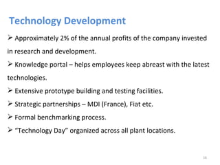 Technology Development
 Approximately 2% of the annual profits of the company invested
in research and development.
 Knowledge portal – helps employees keep abreast with the latest
technologies.
 Extensive prototype building and testing facilities.
 Strategic partnerships – MDI (France), Fiat etc.
 Formal benchmarking process.
 “Technology Day” organized across all plant locations.


                                                              16
 