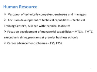 Human Resource
 Vast pool of technically competent engineers and managers.
 Focus on development of technical capabilities – Technical
Training Center’s, Alliance with technical Institutes
 Focus on development of managerial capabilities – MTC’s , TMTC,
executive training programs at premier business schools
 Career advancement schemes – ESS, FTSS




                                                               17
 