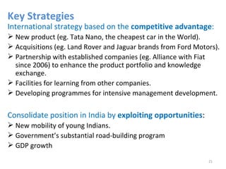 Key Strategies
International strategy based on the competitive advantage:
 New product (eg. Tata Nano, the cheapest car in the World).
 Acquisitions (eg. Land Rover and Jaguar brands from Ford Motors).
 Partnership with established companies (eg. Alliance with Fiat
  since 2006) to enhance the product portfolio and knowledge
  exchange.
 Facilities for learning from other companies.
 Developing programmes for intensive management development.


Consolidate position in India by exploiting opportunities:
 New mobility of young Indians.
 Government’s substantial road-building program
 GDP growth

                                                               21
 