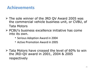 Achievements

 The sole winner of the JRD QV Award 2005 was
  the commercial vehicle business unit, or CVBU, of
  Tata Motors
 PCBU's business excellence initiative has come
  into its own.
      • Serious Adoption Award in 2004
      • Active Promotion Award in 2005

 Tata Motors have crossed the level of 60% to win
  the JRD-QV award in 2001, 2004 & 2005
  respectively

                                                  26
 