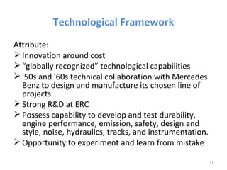 Technological Framework
Attribute:
 Innovation around cost
 “globally recognized” technological capabilities
 '50s and '60s technical collaboration with Mercedes
  Benz to design and manufacture its chosen line of
  projects
 Strong R&D at ERC
 Possess capability to develop and test durability,
  engine performance, emission, safety, design and
  style, noise, hydraulics, tracks, and instrumentation.
 Opportunity to experiment and learn from mistake

                                                           31
 