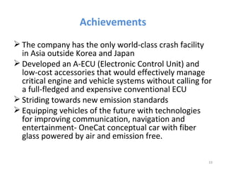 Achievements
 The company has the only world-class crash facility
  in Asia outside Korea and Japan
 Developed an A-ECU (Electronic Control Unit) and
  low-cost accessories that would effectively manage
  critical engine and vehicle systems without calling for
  a full-fledged and expensive conventional ECU
 Striding towards new emission standards
 Equipping vehicles of the future with technologies
  for improving communication, navigation and
  entertainment- OneCat conceptual car with fiber
  glass powered by air and emission free.

                                                        33
 