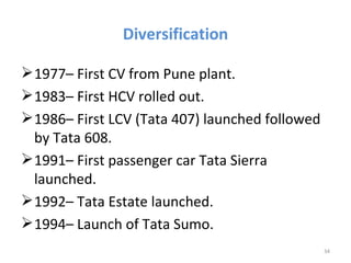 Diversification

 1977– First CV from Pune plant.
 1983– First HCV rolled out.
 1986– First LCV (Tata 407) launched followed
  by Tata 608.
 1991– First passenger car Tata Sierra
  launched.
 1992– Tata Estate launched.
 1994– Launch of Tata Sumo.
                                                 34
 