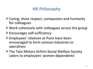HR Philosophy

 Caring, show respect, compassion and humanity
  for colleagues
 Work cohesively with colleagues across the group
 Encourages self-sufficiency
 Employees' relatives at Pune have been
  encouraged to form various industrial co-
  operatives
 The Tata Motors Grihini Social Welfare Society
  caters to employees' women dependents'

                                                 39
 
