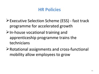 HR Policies

 Executive Selection Scheme (ESS) - fast track
  programme for accelerated growth
 In-house vocational training and
  apprenticeship programme trains the
  technicians
 Rotational assignments and cross-functional
  mobility allow employees to grow


                                                  40
 