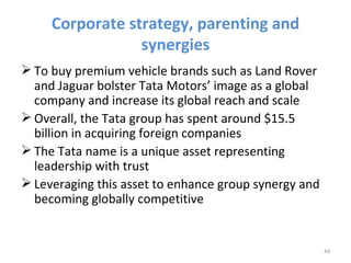 Corporate strategy, parenting and
                 synergies
 To buy premium vehicle brands such as Land Rover
  and Jaguar bolster Tata Motors’ image as a global
  company and increase its global reach and scale
 Overall, the Tata group has spent around $15.5
  billion in acquiring foreign companies
 The Tata name is a unique asset representing
  leadership with trust
 Leveraging this asset to enhance group synergy and
  becoming globally competitive


                                                       44
 